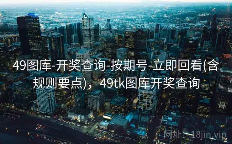 49图库-开奖查询-按期号-立即回看(含规则要点)，49tk图库开奖查询